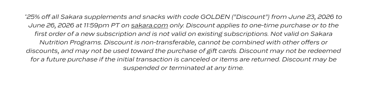 *25% off all Sakara supplements and snacks with code GOLDEN ("Discount") from June 23, 2026 to June 26, 2026 at 11:59pm PT on sakara.com only. Discount applies to one-time purchase or to the first order of a new subscription and is not valid on existing subscriptions. Not valid on Sakara Nutrition Programs. Discount is non-transferable, cannot be combined with other offers or discounts, and may not be used toward the purchase of gift cards. Discount may not be redeemed for a future purchase if the initial transaction is canceled or items are returned. Discount may be suspended or terminated at any time.
