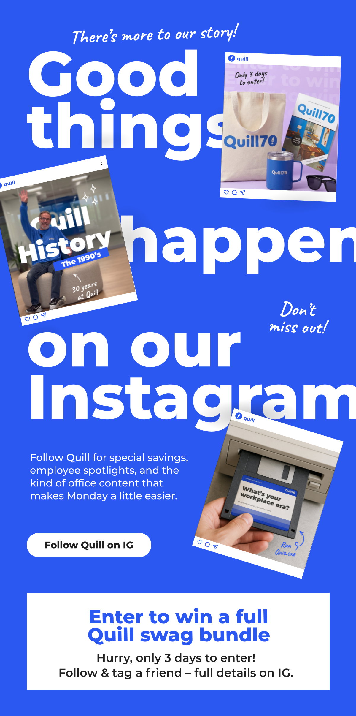 There's more to our story! Good things happen on our Instagram. Follow Quill for special savings, employee spotlights, and the kind of office content that makes Monday a little easier. Enter to win a full Quill swag bundle. Hurry, only 3 days to enter! Follow & tag a friend - full details on Instagram - Follow Quill on Instagram