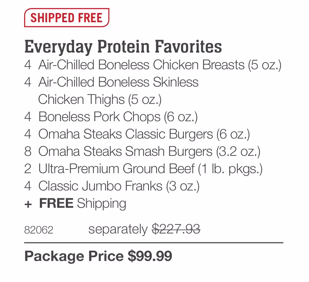 SHIPPED FREE
Everyday Protein Favorites
4 Air-Chilled Boneless Chicken Breasts (5 oz.)
4 Air-Chilled Boneless Skinless
Chicken Thighs (5 oz.)
4 Boneless Pork Chops (6 oz.))
4 Omaha Steaks Classic Burgers (6 oz.)
8 Omaha Steaks Smash Burgers (3.2 oz.)
2 Ultra-Premium Ground Beef (1 Ib. pkgs.)
4 Classic Jumbo Franks (3 oz.)
+ FREE Shipping
82062
separately $227.93
Package Price $99.99
