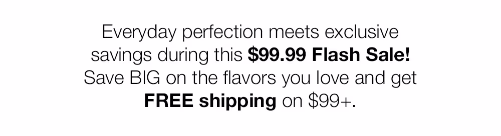 Everyday perfection meets exclusive savings during this $99.99 Flash Sale!
Save BIG on the flavors you love and get
FREE shipping on $99+.
