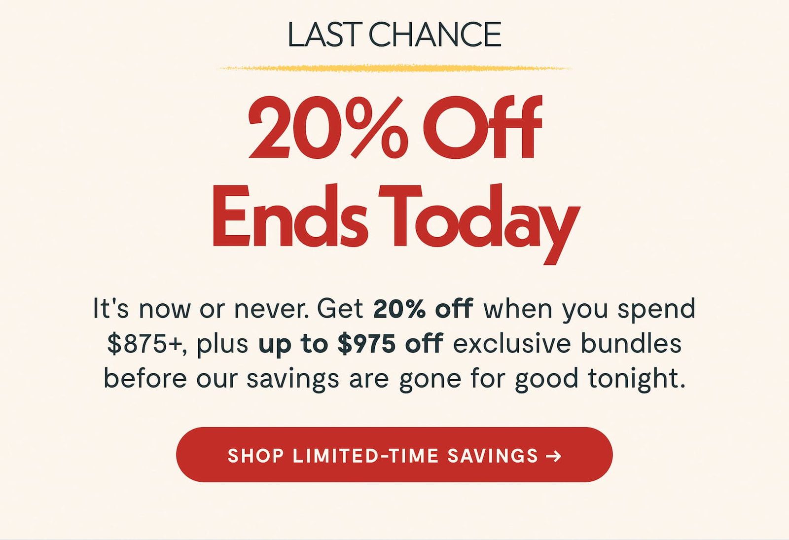 LAST CHANCE 20% Off Ends Today It's now or never. Get 20% off when you spend $875+, plus up to $975 off exclusive bundles before our savings are gone for good tonight. Shop Limited-Time Savings ->