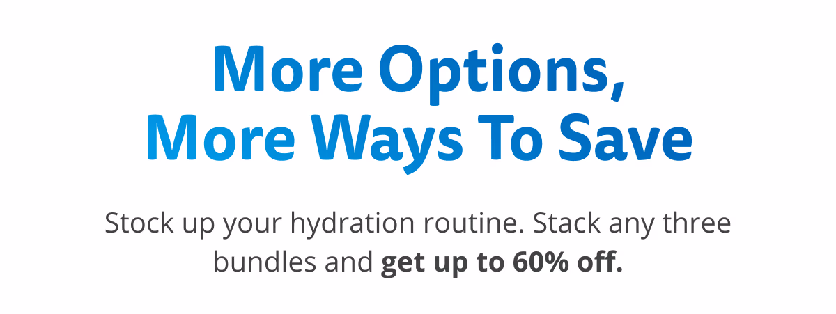 More Options, More Ways To Save. Stock up your hydration routine. Stack any three bundles and get up to 60% off.