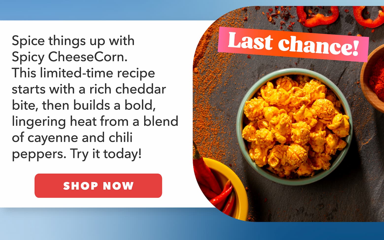 Last chance! Spice things up with Spicy CheeseCorn. This limited-time recipe starts with a rich cheddar bite, then builds a bold, lingering heat from a blend of cayenne and chili peppers. Try it today! CTA: Shop Now