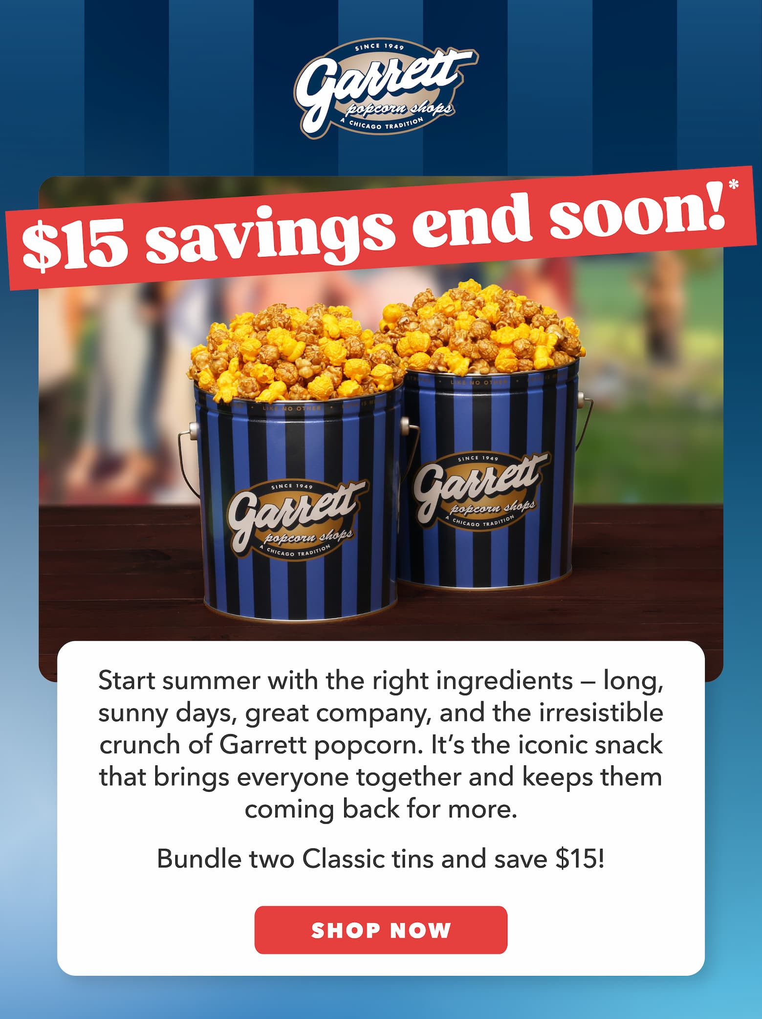 $15 savings end soon!* Start summer with the right ingredients — long, sunny days, great company, and the irresistible crunch of Garrett popcorn. It’s the iconic snack that brings everyone together and keeps them coming back for more.   Bundle two Classic tins and save $15! CTA: Shop Now