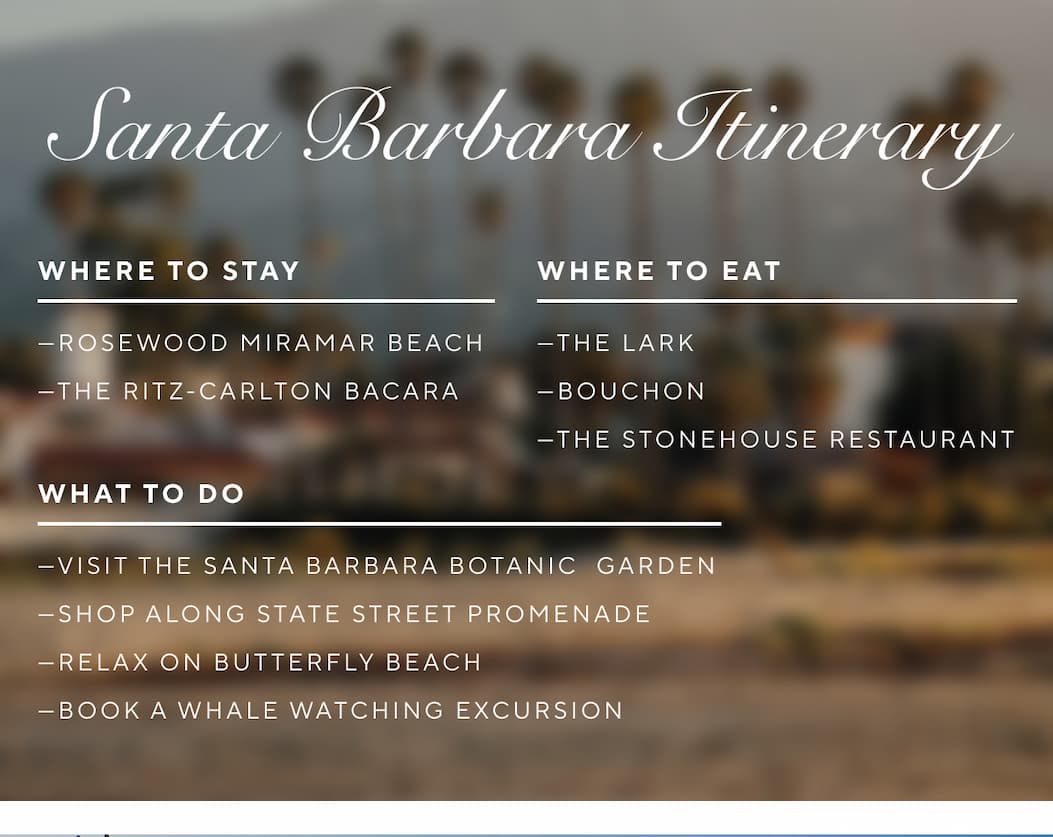 Where to Stay: Rosewood Miramar Beach The Ritz-Carlton Bacara  Where to Eat: The Lark  Bouchon The Stonehouse Restaurant  What to Do: Visit the Santa Barbara Botanic Garden Shop along State Street Promenade Relax on Butterfly Beach Book a whale watching excursion