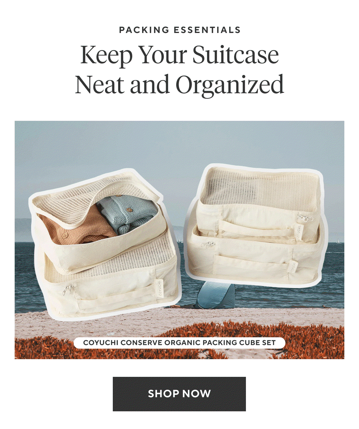 Packing Essentials KEEP YOUR SUITCASE NEAT AND ORGANIZED  Shop Now >