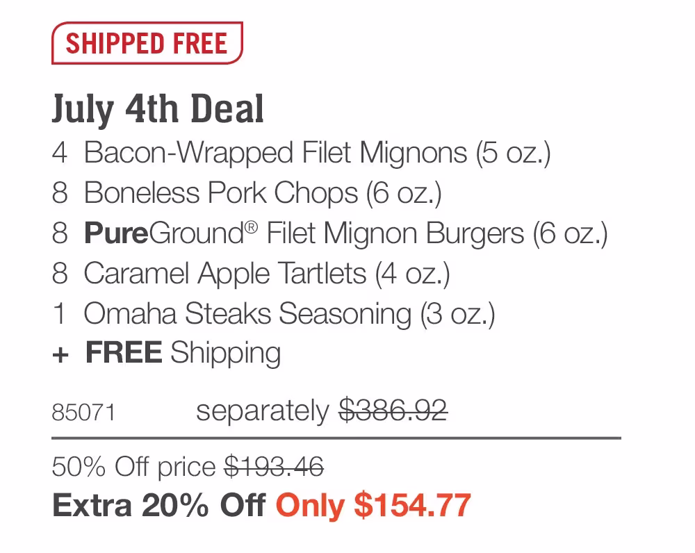 SHIPPED FREE

July 4th Deal_
4  Bacon-Wrapped Filet Mignons (5 oz.)
8  Boneless Pork Chops (6 oz.)
8  PureGround® Filet Mignon Burgers (6 oz.)
8  Caramel Apple Tartlets (4 oz.)
1  Omaha Steaks Seasoning (3 oz.)
+  FREE Shipping
85071	separately $386.92
50% Off price $193.46_
Extra 20% Off Only $154.77
