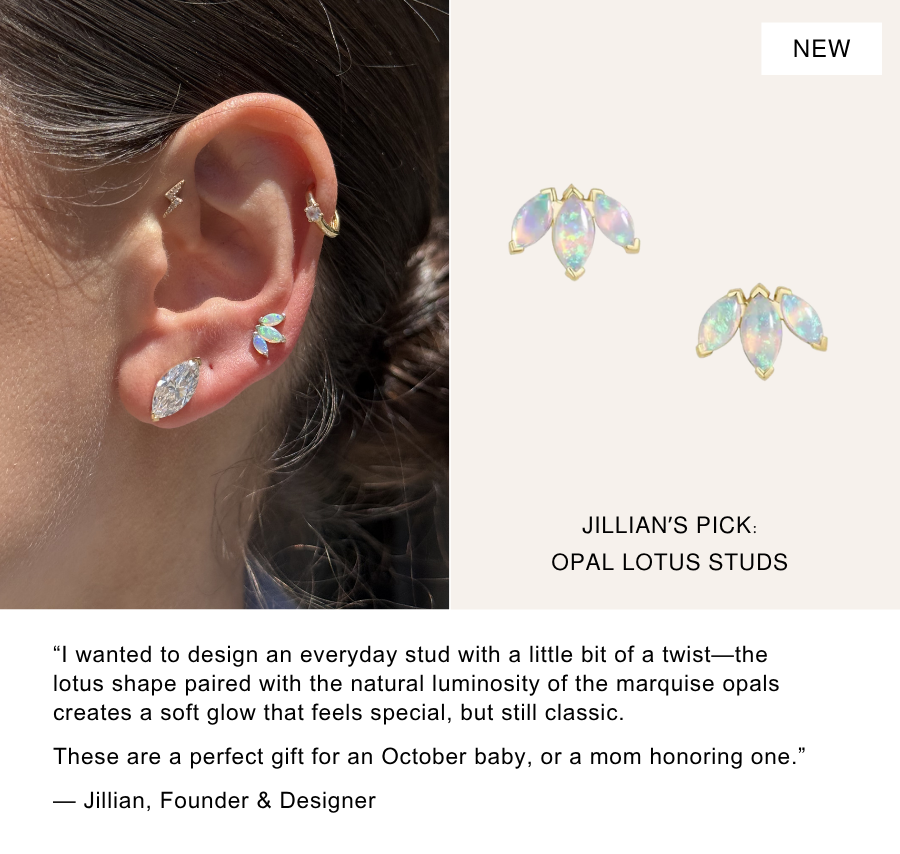 Spotlight On: Opal Lotus Studs. “I wanted to design an everyday stud with a little bit of a twist—the lotus shape paired with the natural luminosity of the marquise opals creates a soft glow that feels special, but still classic.  These are a perfect gift for an October baby, or a mom honoring one.”  — Jillian, Founder & Designer 