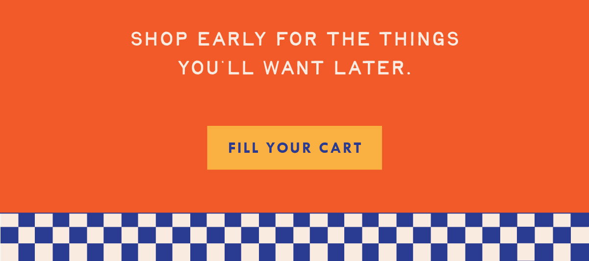 Shop early for the things you'll want later. Fill your cart.