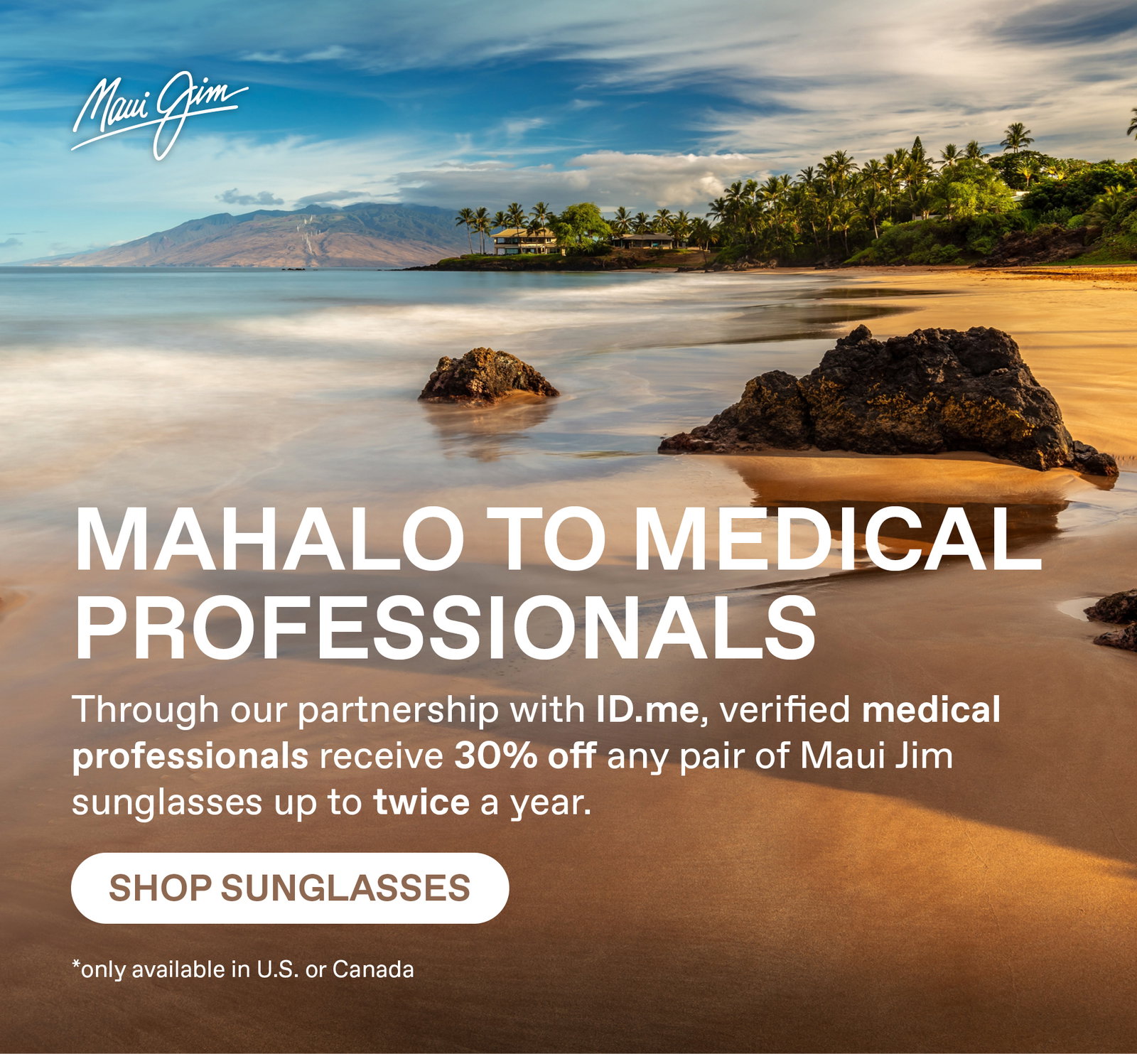 Maui Jim - Mahalo to Medical Professionals - through our partnership with ID.me, verified medical professional receive 30% off any pair of Maui Jim sunglasses up to twice a year. Shop Sunglasses. Only available in US and Canada