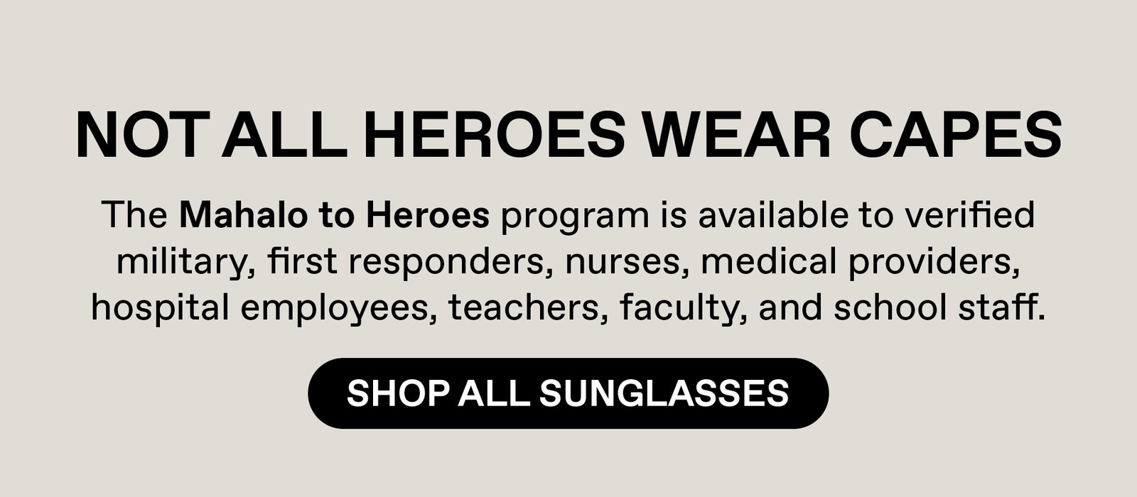 Not all heroes wear capes. Our Mahalo to heroes program is available to verified military, first responders, nurses, medical providers, hospital employees, teachers, faculty and school staff. Shop All Sunglasses