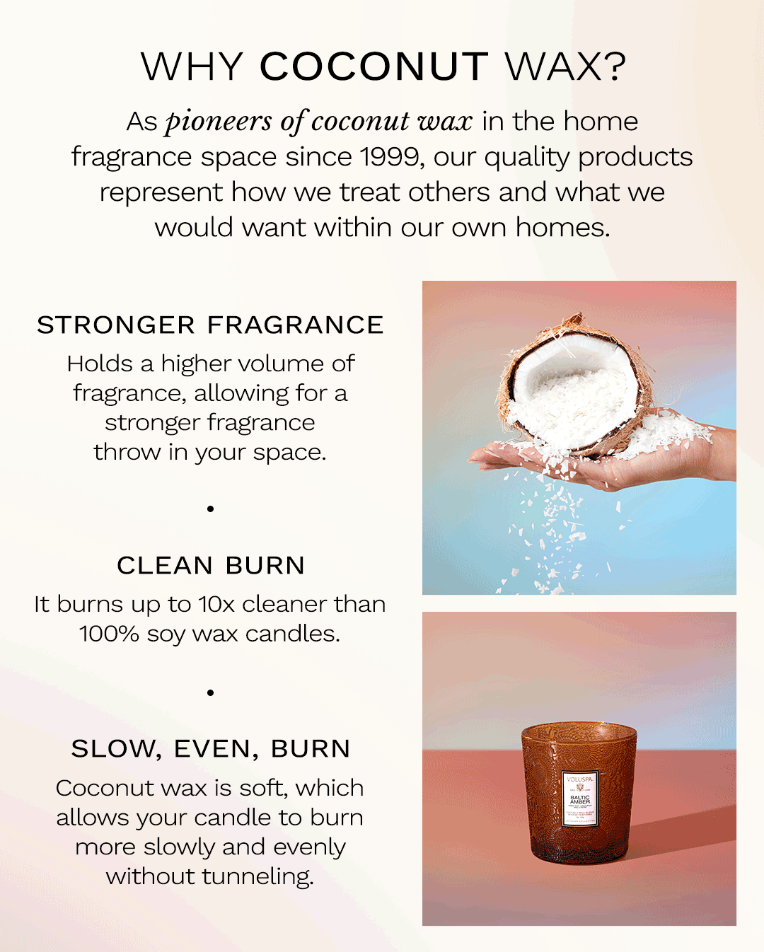 Why coconut wax? As pioneers of coconut wax in the home fragrance space since 1999, our quality products represent how we treat others and what we would want within our own homes. Stronger fragrance. Holds a high volume of fragrance, allowing for a stronger fragrance throw in your space. Clean burning. It burns up to 10x cleaner than 100% soy wax candles. Slow, even, burn. Coconut wax is soft, which allows your candle to burn more slowly and evenly without tunneling.