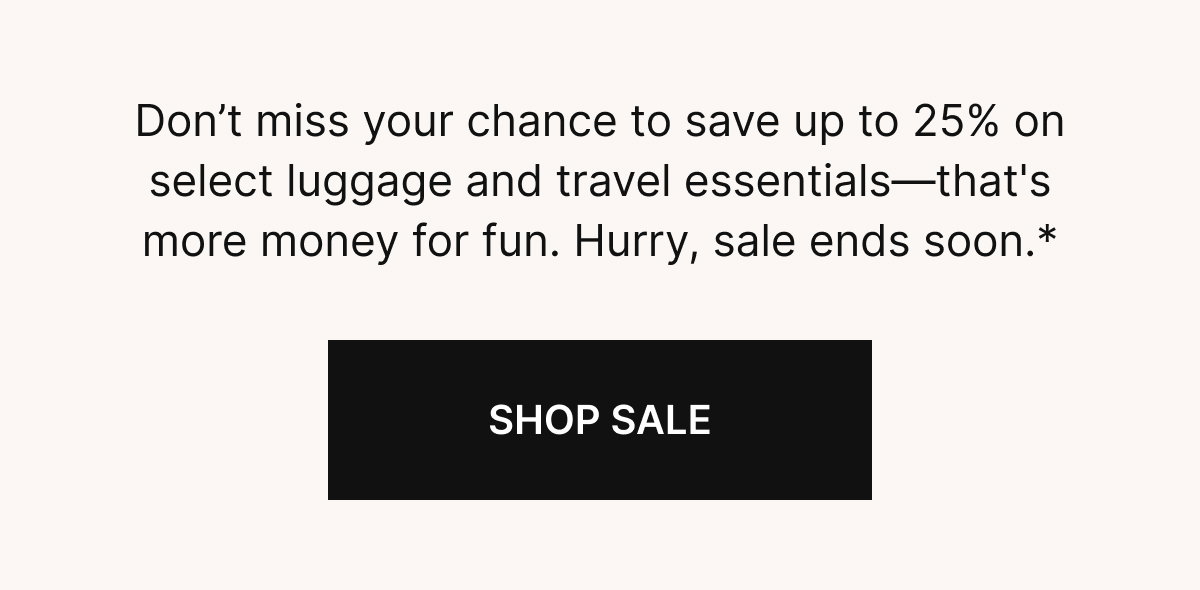 Don’t miss your chance to save up to 25% on select luggage and travel essentials—that's more money for fun. Hurry sale ends soon.*