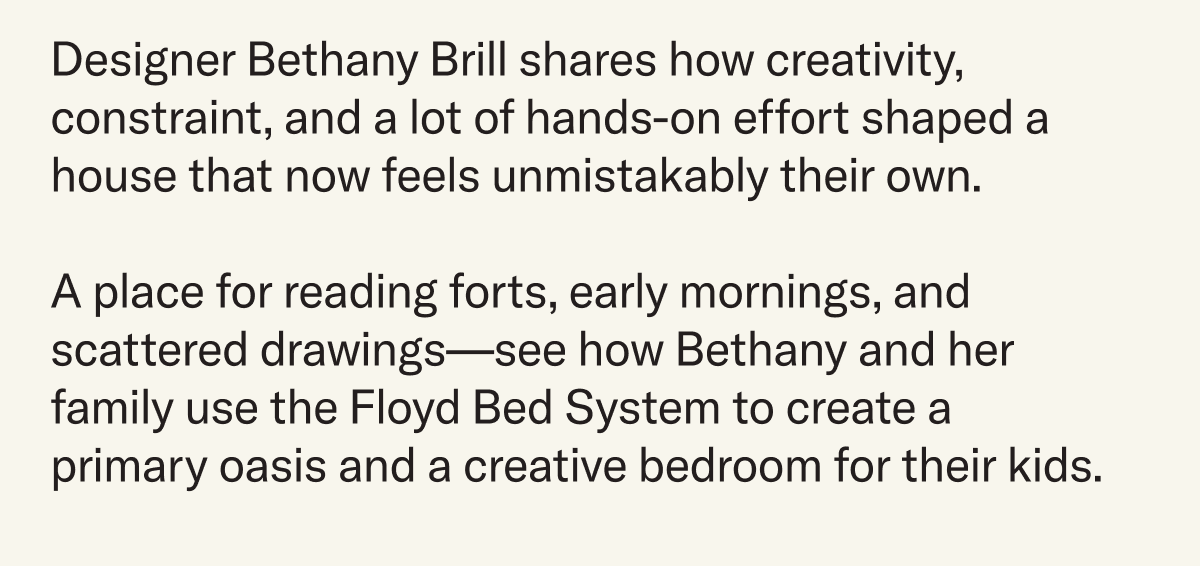 Designer Bethany Brill shares how creativity, constraint, and a lot of hands-on effort shaped a house that now feels unmistakably their own.  A place for reading forts, early mornings, and scattered drawings—see how Bethany and her family use the Floyd Bed System to create a primary oasis and a creative bedroom for their kids. 