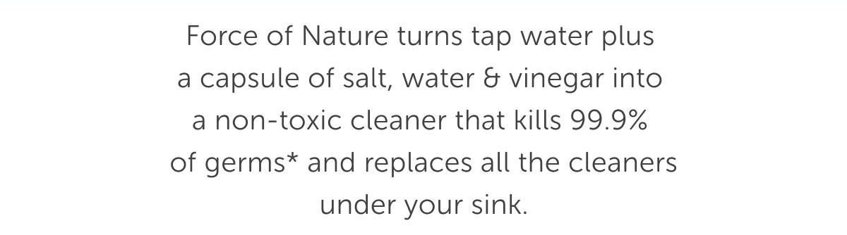 Force of Nature turns tap water plus  a capsule of salt, water & vinegar into  a non-toxic cleaner that kills 99.9%  of germs* and replaces all the cleaners under your sink.