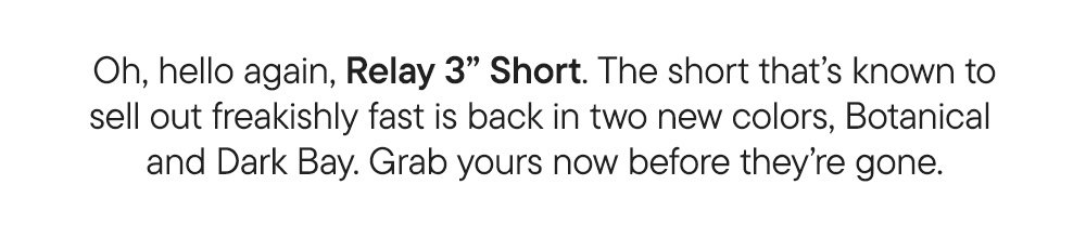 Oh, hello again, Relay 3" Short. The short that's known to sell out freakishly fast is back in two new colors, Botanical and Dark Bay. Grab yours before they're gone.
