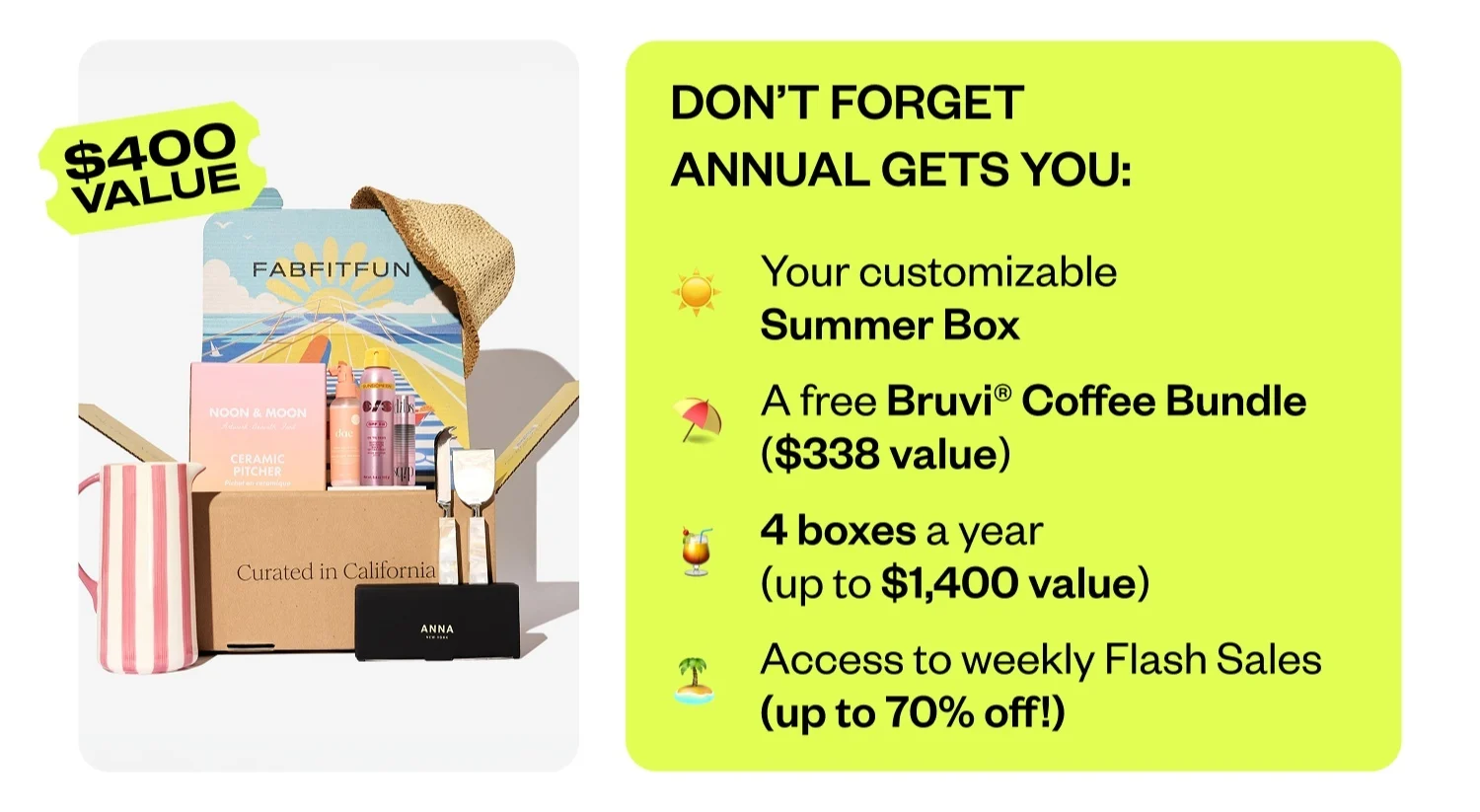 DON'T FORGET ANNUAL GETS YOU: Your customizable Summer Box | A free Bruvi® Coffee Bundle ($338 value) | 4 boxes a year (up to $1,400 value) | Access to weekly Flash Sales (up to 70% off!)