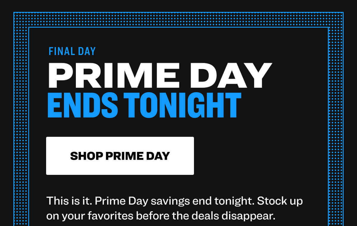  FINAL DAY prime day ends tonight shop prime day This is it. Prime Day savings end tonight. Stock up on your favorites before the deals disappear.