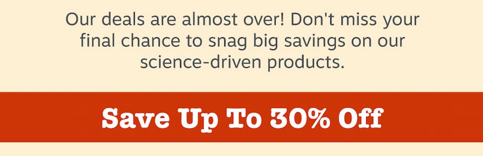 Our deals are almost over! Don't miss your final chance to snag big savings on our science-driven products. Save up to 30% off!