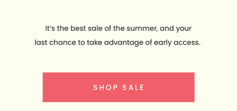 It’s the best sale of the summer, and your last chance to take advantage of early access. < Shop Sale > 