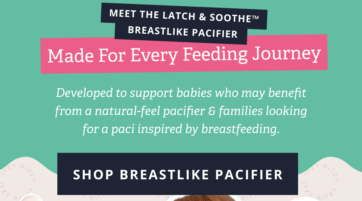 Meet the Latch & Soothe™  Breastlike Pacifier | Made for every feeding journey Developed to support babies who may benefit from a natural-feel pacifier & families looking for a paci inspired by breastfeeding. [ SHOP BREASTLIKE PACIFIER ]