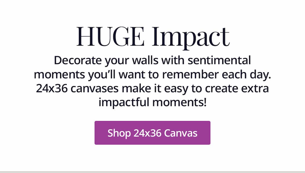 Huge Impact: Decorate your walls with sentimental moments you'll want to remember each day. 24x36 canvases make it easy to create extra impactful moments! Shop 24x36 Canvas
