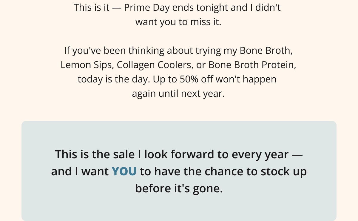 This is it — Prime Day ends tonight and I didn't  want you to miss it.  If you've been thinking about trying my Bone Broth, Lemon Sips, Collagen Coolers, or Bone Broth Protein, today is the day. Up to 50% off won't happen  again until next year.This is the sale I look forward to every year — and I want YOU to have the chance to stock up before it's gone.