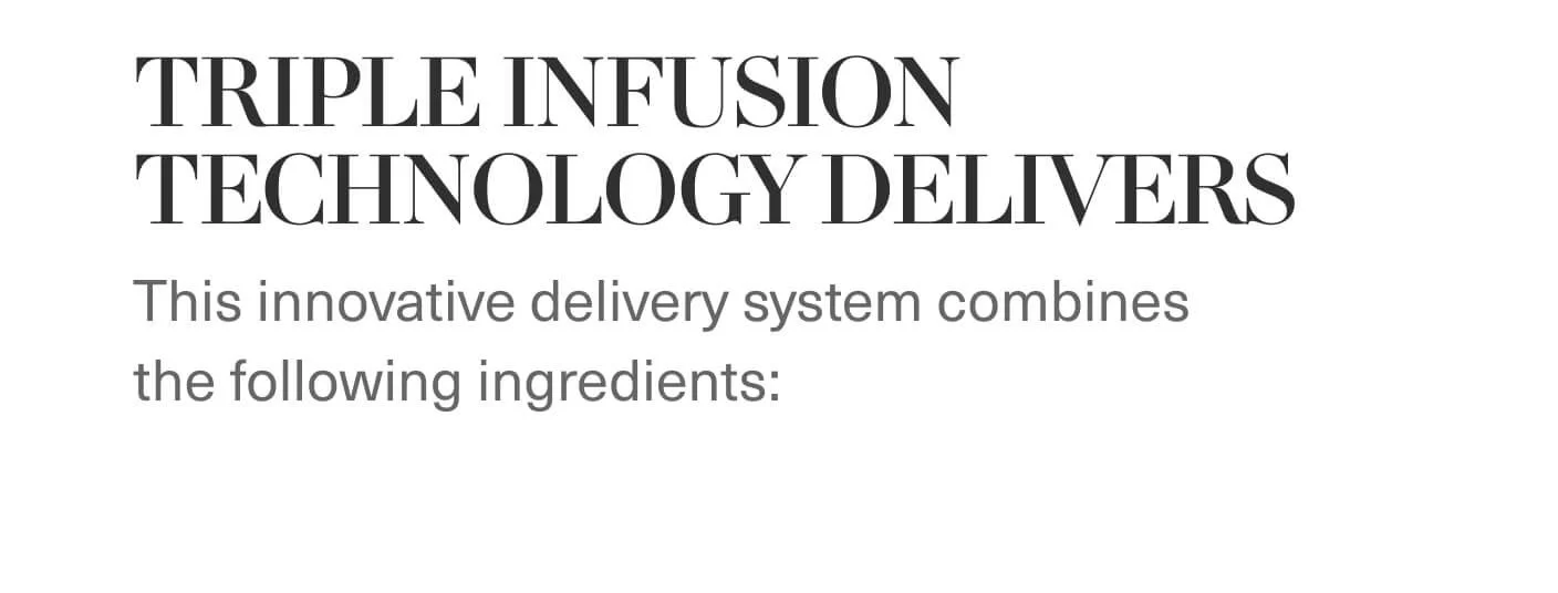 TRIPLE INFUSION TECHNOLOGY DELIVERS | This innovative delivery system combines the following ingredients: