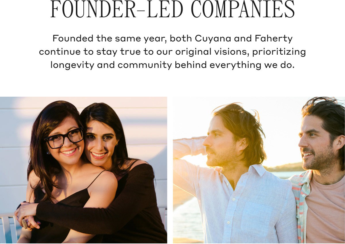 FOUNDER-LED COMPANIES Founded the same year, both Cuyana and Faherty continue to stay true to our original visions, prioritizing longevity and community behind everything we do.
