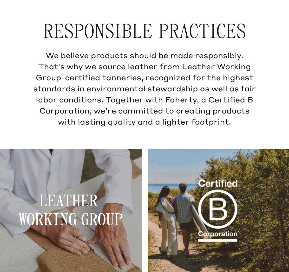 RESPONSIBLE PRACTICES We believe products should be made responsibly. That's why we source leather from Leather Working Group-certified tanneries, recognized for the highest standards in environmental stewardship as well as fair labor conditions. Together with Faherty, a Certified B Corporation, we're committed to creating products with lasting quality and a lighter footprint. LEATHER WORKING GROUP CERTIFIED B CORPORATION