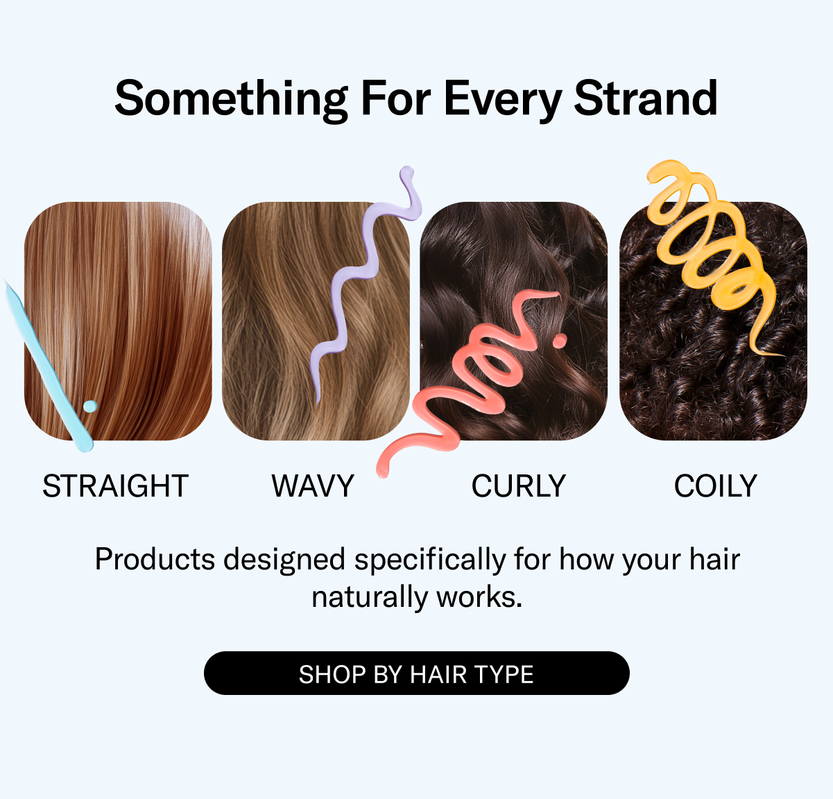 Something For Every Strand | Straight, Wavy, Curly, Coily | Products designed speicfically for how your hair naturally works. | Shop By Hair Type