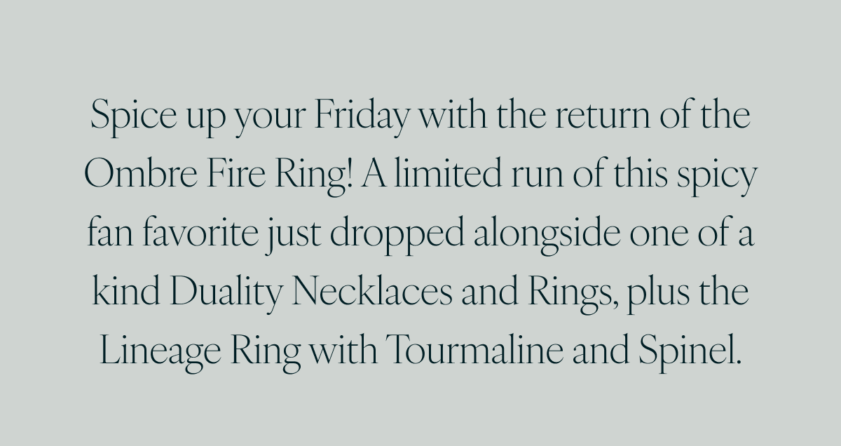 Spice up your Friday with the return of the Ombre Fire Ring! A limited run of this spicy fan favorite just dropped alongside one of a kind Duality Necklaces and Rings, plus the Lineage Ring with Tourmaline and Spinel.