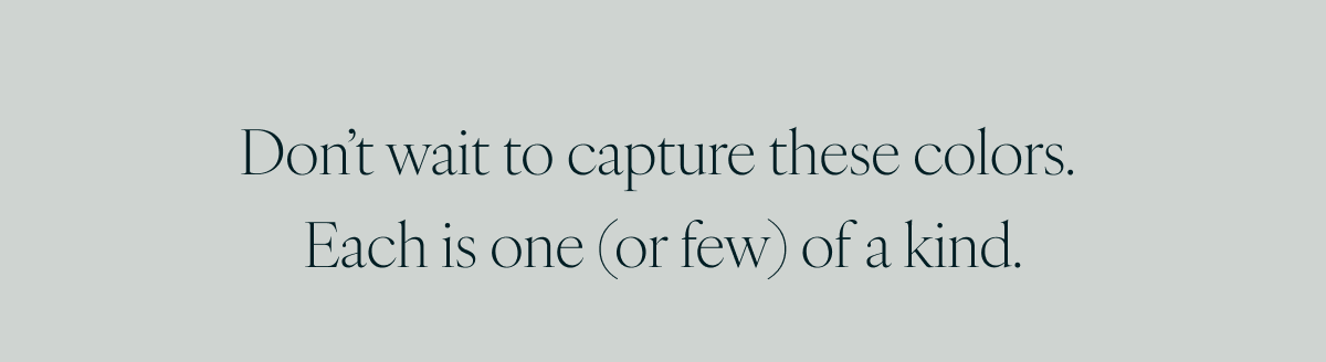 Don’t wait to capture these colors. Each is one (or few) of a kind.