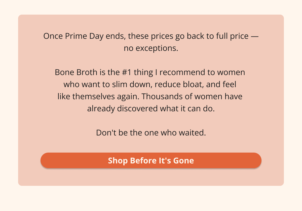 Once Prime Day ends, these prices go back to full price — no exceptions.  Bone Broth is the #1 thing I recommend to women  who want to slim down, reduce bloat, and feel  like themselves again. Thousands of women have  already discovered what it can do.  Don't be the one who waited. Shop Before It's Gone
