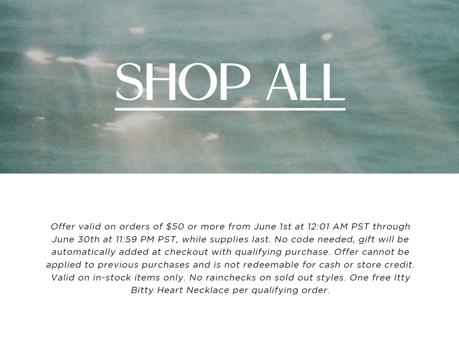 SHOP ALL | Offer valid on orders of $50 or more from June 1st at 12:01 AM PST through June 30th at 11:59 PM PST, while supplies last. No code needed, gift will be automatically added at checkout with qualifying purchase. Offer cannot be applied to previous purchases and is not redeemable for cash or store credit. Valid on in-stock items only. No rainchecks on sold out styles. One free Itty Bitty Heart Necklace per qualifying order.