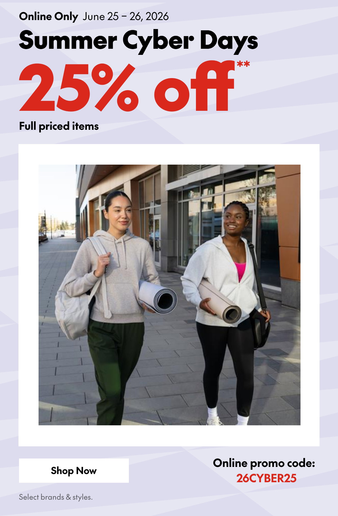 SUMMER CYBER DAYS  
ONLINE ONLY  
JUNE 25 – 26, 2026  
25% OFF FULL PRICED ITEMS* 
ONLINE PROMO CODE: 26CYBER25 
*OUR TICKET PRICE. EXCLUDES SELECT BRANDS & STYLES 
