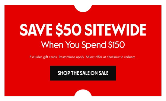 SAVE 50 dollars SITEWIDE When You Spend 150 dollars. Excludes gift cards. Restrictions apply. Select offer at checkout to redeem.
