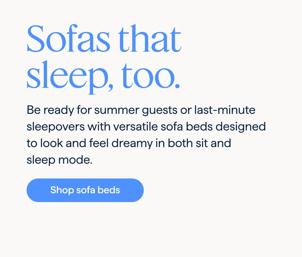 Sofas that sleep, too. Be ready for summer guests or last-minute sleepovers with versatile sofa beds designed to look and feel dreamy in both sit and sleep mode. Shop sofa beds.