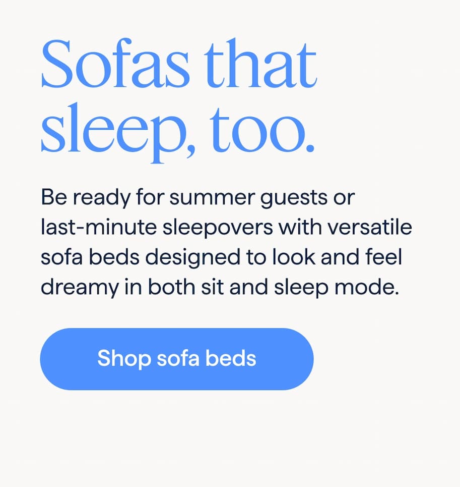 Sofas that sleep, too. Be ready for summer guests or last-minute sleepovers with versatile sofa beds designed to look and feel dreamy in both sit and sleep mode. Shop sofa beds.