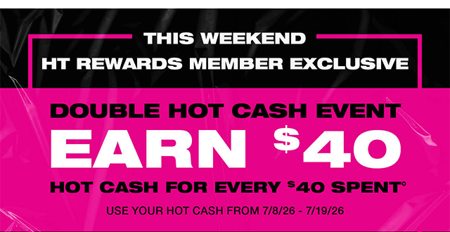 This weekend! HT Rewards Member exclusive. Double Hot Cash event. Earn 40 dollars in Hot Cash for every 40 dollars spent. Use your Hot Cash from 7-8-26 to 7-19-26.