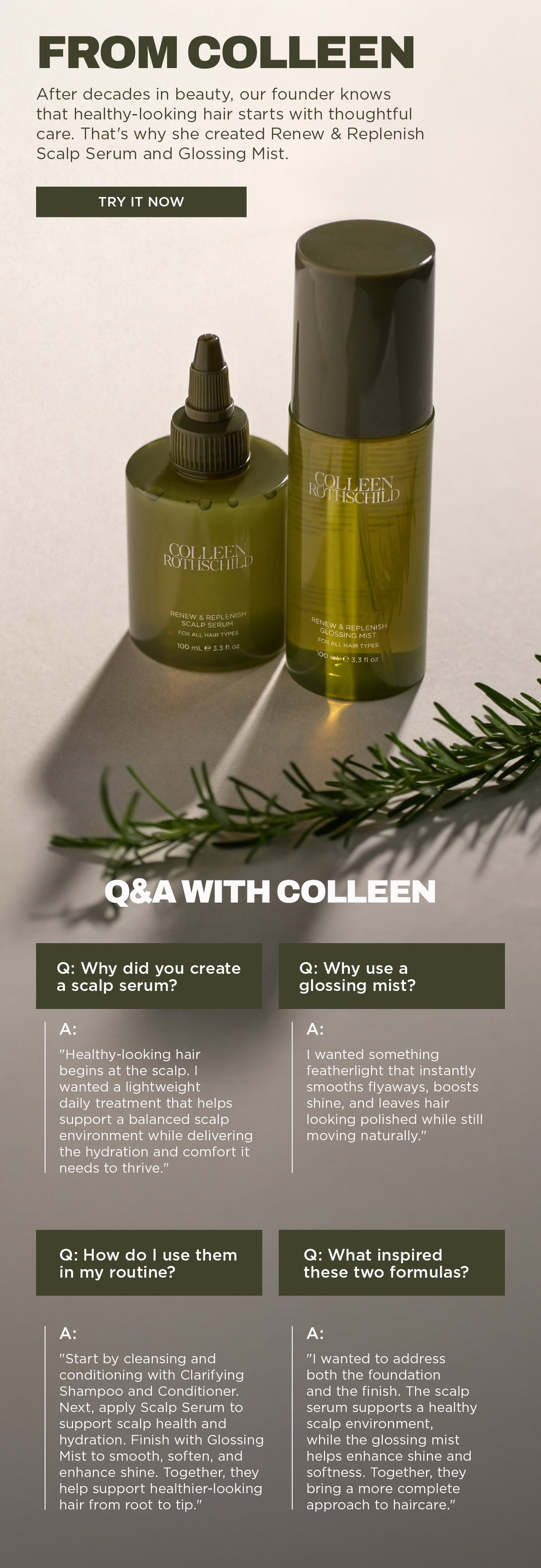 The Renew & Replenish Scalp Serum and Renew & Replenish Glossing Mist were created to deliver a complete, skincare-inspired approach to healthier-looking hair from scalp to ends. Inspired by founder Colleen Rothschild's decades of beauty expertise, the Scalp Serum is a lightweight daily treatment that helps support a balanced scalp environment, deliver lasting hydration, soothe visible dryness, and promote overall scalp wellness with ingredients like Peptide Complex, Hyaluronic Acid, Niacinamide, and Microbiome Extract. The Glossing Mist is a featherlight finishing treatment that instantly boosts shine, smooths flyaways, softens strands, and reduces the appearance of frizz without weighing hair down, using nourishing oils including Buriti Fruit Oil, Argan Oil, Grape Seed Oil, and Vitamin E. Together, these complementary formulas create a simple haircare routine by supporting scalp health first, then enhancing softness, shine, and manageability for polished, healthy-looking hair. The recommended routine is to cleanse and condition, apply the Scalp Serum to hydrate and rebalance the scalp, then finish with the Glossing Mist to smooth, protect, and enhance shine for naturally healthy-looking results.