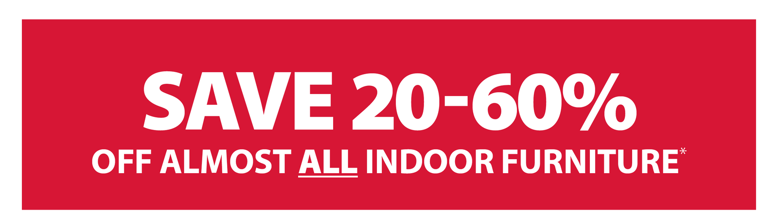 SAVE 20-60% OFF ALMOST ALL INDOOR FURNITURE*