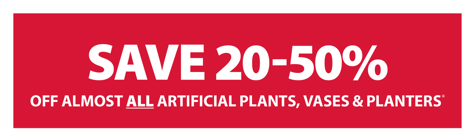 SAVE 20-50% OFF ALMOST ALL ARTIFICIAL PLANTS, VASES & PLANTERS*