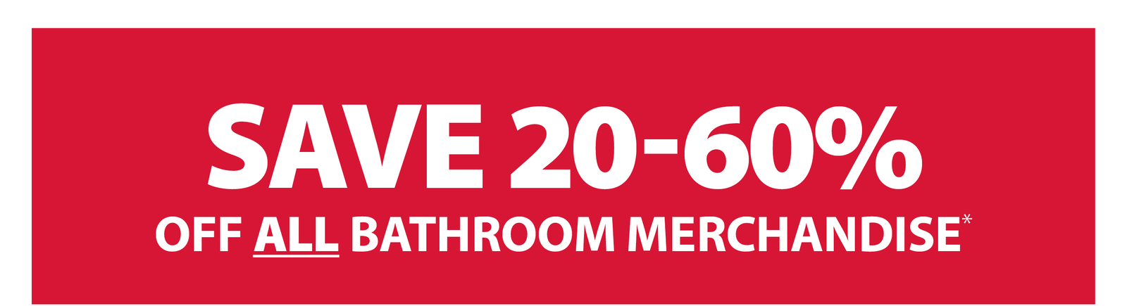 SAVE 20-60% OFF ALL BATHROOM MERCHANDISE*
