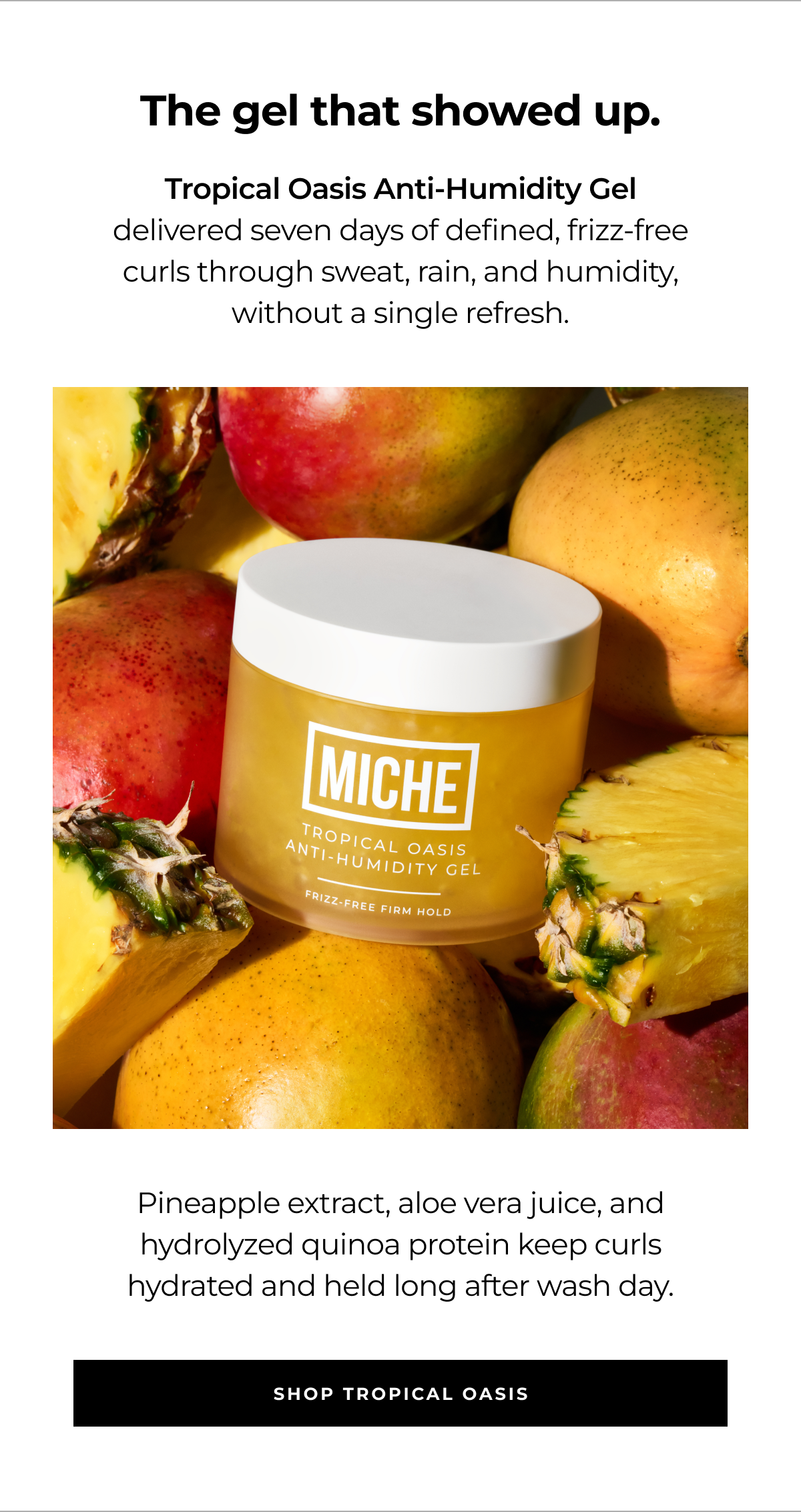 the gel that showed up. tropical oasis anti-humidity gel delivered seven days of defined, frizz-free curls through sweat, rain, and humidity, without a single refresh. pineapple extract, aloe vera juice, and hydrolyzed quinoa protein keep curls hydrated and held long after wash day. shop tropical oasis