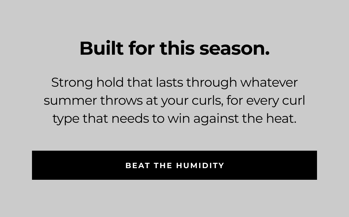 built for this season. strong hold that lasts through whatever summer throws at your curls, for every curl type that needs to win against the heat. beat the humidity