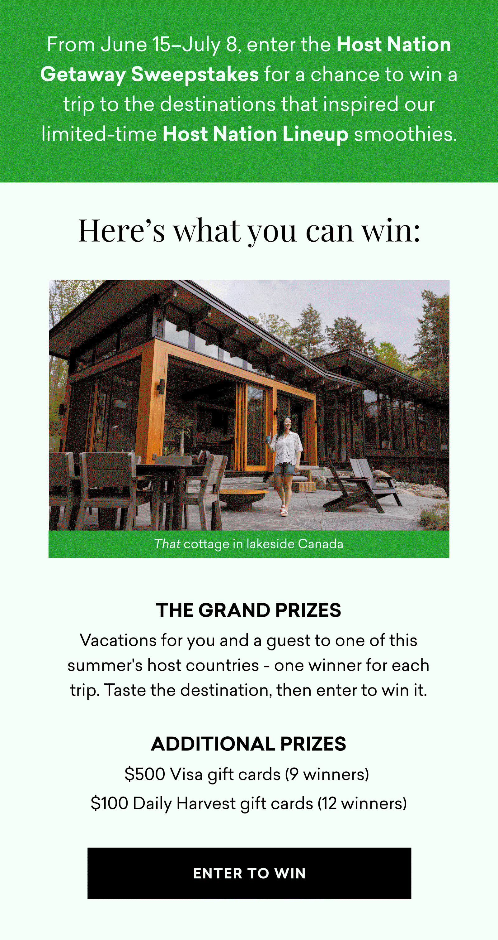 From June 15–July 8, enter the Host Nation Getaway Sweepstakes for a chance to win a trip to the destinations that inspired our limited-time Host Nation Lineup smoothies. Here's what you can win: THE GRAND PRIZES Vacations for you and a guest to one of this summer's host countries - one winner for each trip. Taste the destination, then enter to win it.  Additional Prizes $500 Visa gift cards (9 winners)  $100 Daily Harvest gift cards (12 winners)