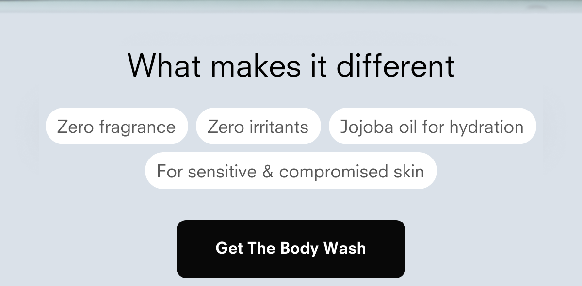 What makes it different Zero fragrance Zero irritants Jojoba oil for hydration For sensitive & compromised skin Get The Body Wash