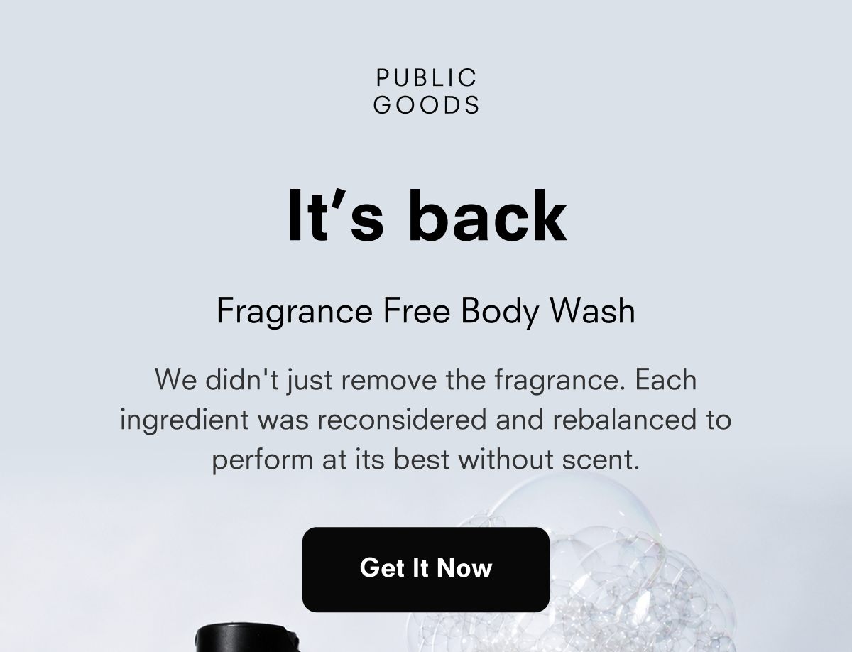 PUBLIC GOODS It's back Fragrance Free Body Wash We didn't just remove the fragrance. Each ingredient was reconsidered and rebalanced to perform at its best without scent. Get It Now
