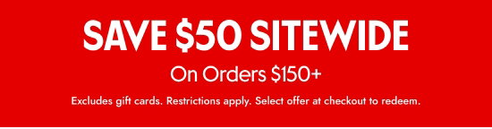 SAVE 50 dollars SITEWIDE On Orders over 150 dollars. Excludes gift cards. Restrictions apply. Select offer at checkout to redeem.